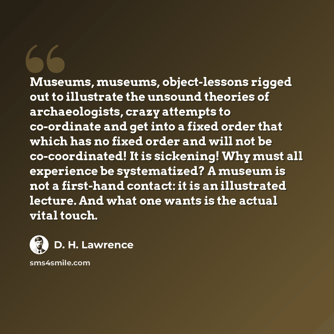 “Museums, museums, object-lessons rigged out to illustrate the unsound theories of archaeologists, crazy attempts to co-ordinate and get into a fixed order that which has no fixed order and will not be co-coordinated! It is sickening! Why must all experience be systematized? A museum is not a…” quote by D. H. Lawrence