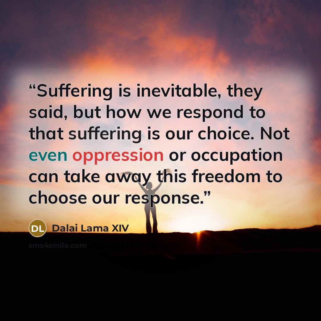“Suffering is inevitable, they said, but how we respond to that suffering is our choice. Not even oppression or occupation can take away this freedom to choose our response.” quote by Dalai Lama XIV
