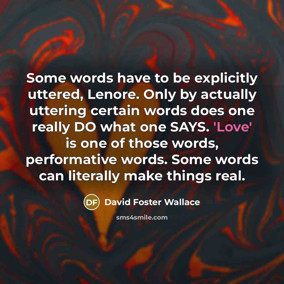 “Some words have to be explicitly uttered, Lenore. Only by actually uttering certain words does one really DO what one SAYS. 'Love' is one of those words, performative words. Some words can literally make things real.” quote by David Foster Wallace
