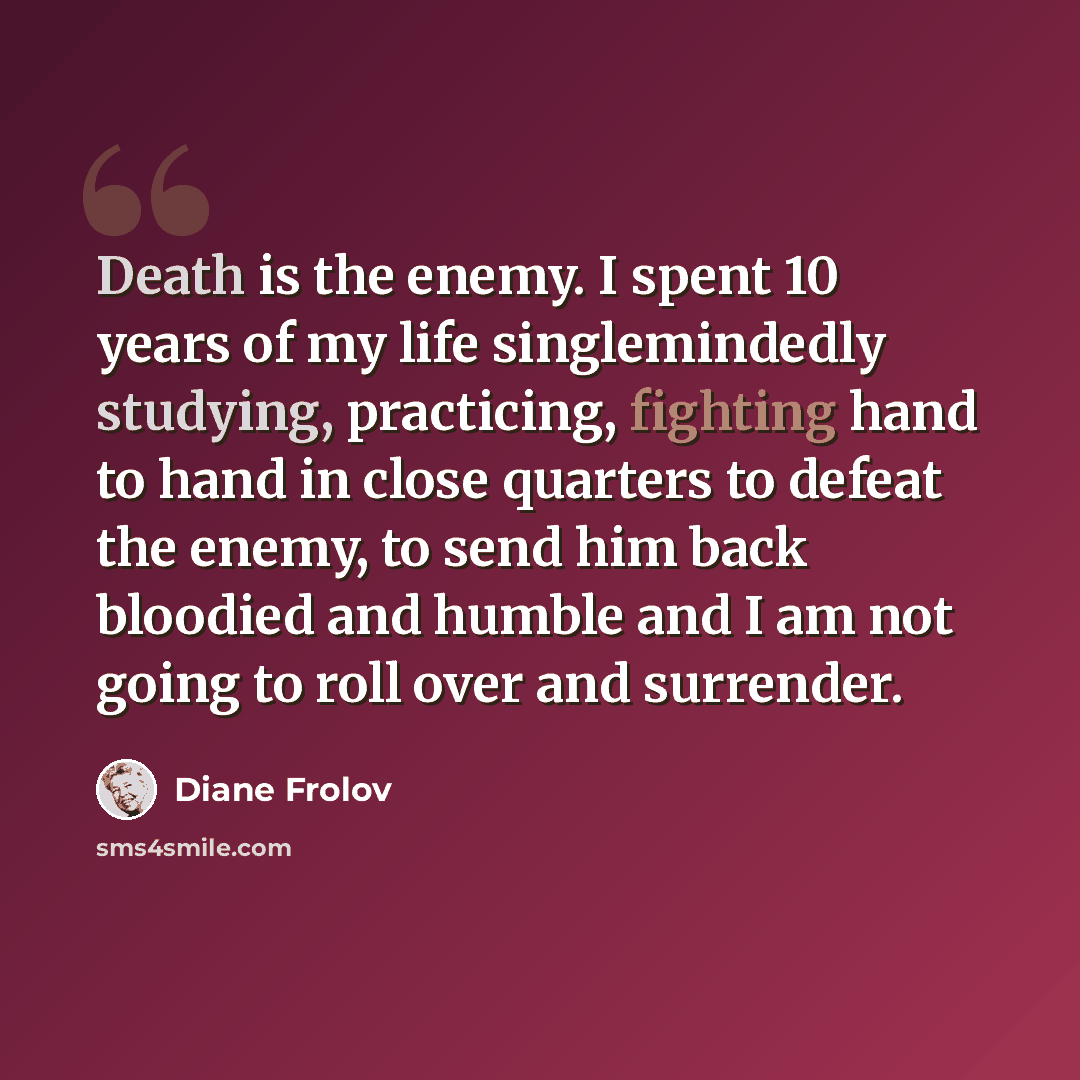 “Death is the enemy. I spent 10 years of my life singlemindedly studying, practicing, fighting hand to hand in close quarters to defeat the enemy, to send him back bloodied and humble and I am not going to roll over and surrender.” quote by Diane Frolov