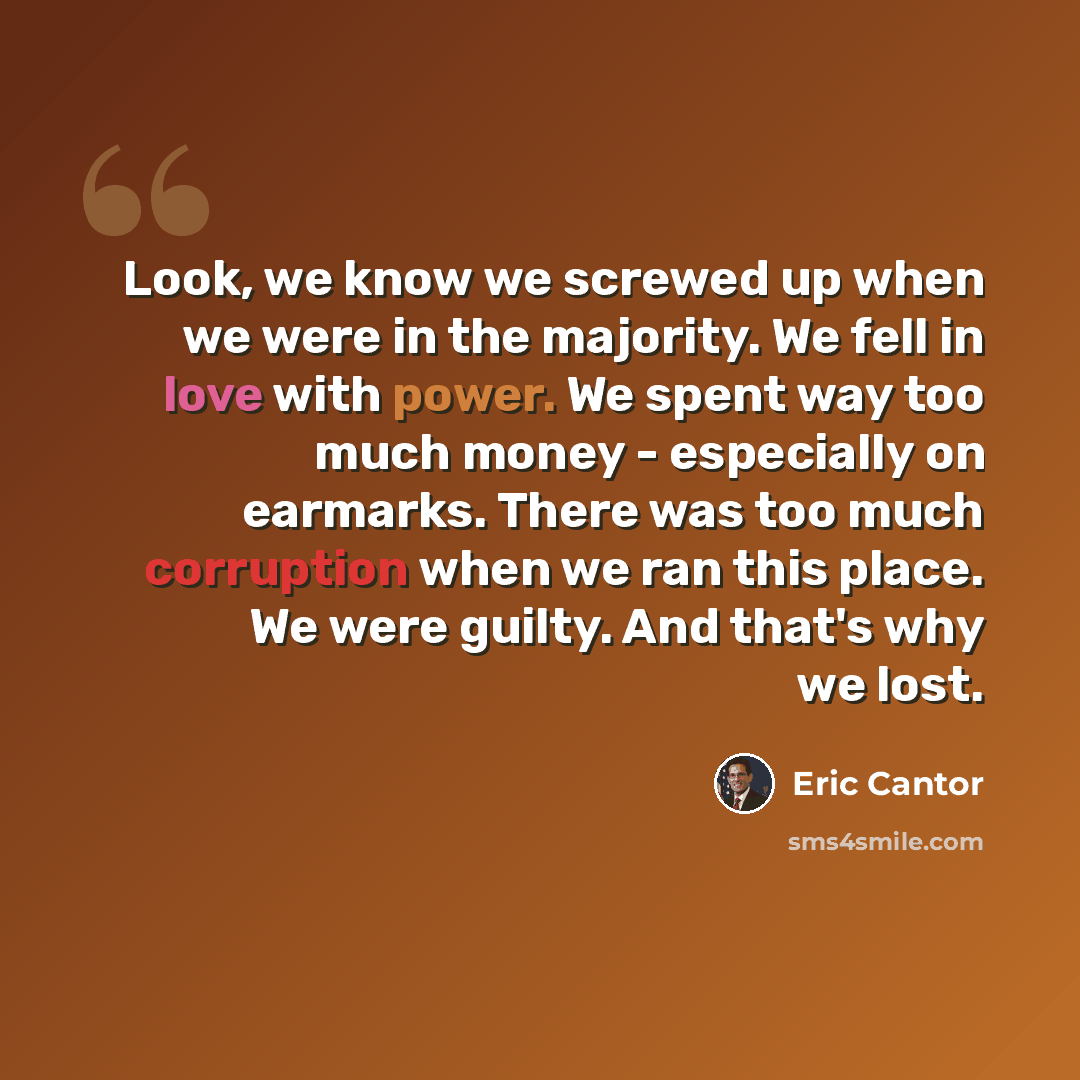 “Look, we know we screwed up when we were in the majority. We fell in love with power. We spent way too much money - especially on earmarks. There was too much corruption when we ran this place. We were guilty. And that's why we lost.” quote by Eric Cantor