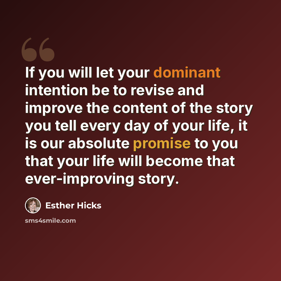 “If you will let your dominant intention be to revise and improve the content of the story you tell every day of your life, it is our absolute promise to you that your life will become that ever-improving story.” quote by Esther Hicks