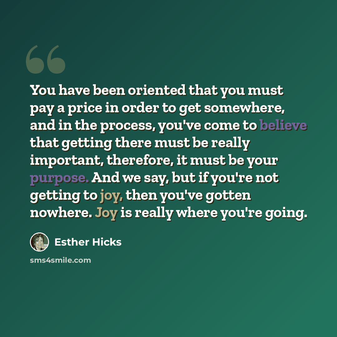 “You have been oriented that you must pay a price in order to get somewhere, and in the process, you've come to believe that getting there must be really important, therefore, it must be your purpose. And we say, but if you're not getting to joy, then you've gotten nowhere. Joy is really where…” quote by Esther Hicks