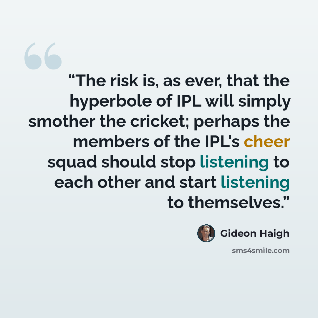 “The risk is, as ever, that the hyperbole of IPL will simply smother the cricket; perhaps the members of the IPL's cheer squad should stop listening to each other and start listening to themselves.” quote by Gideon Haigh