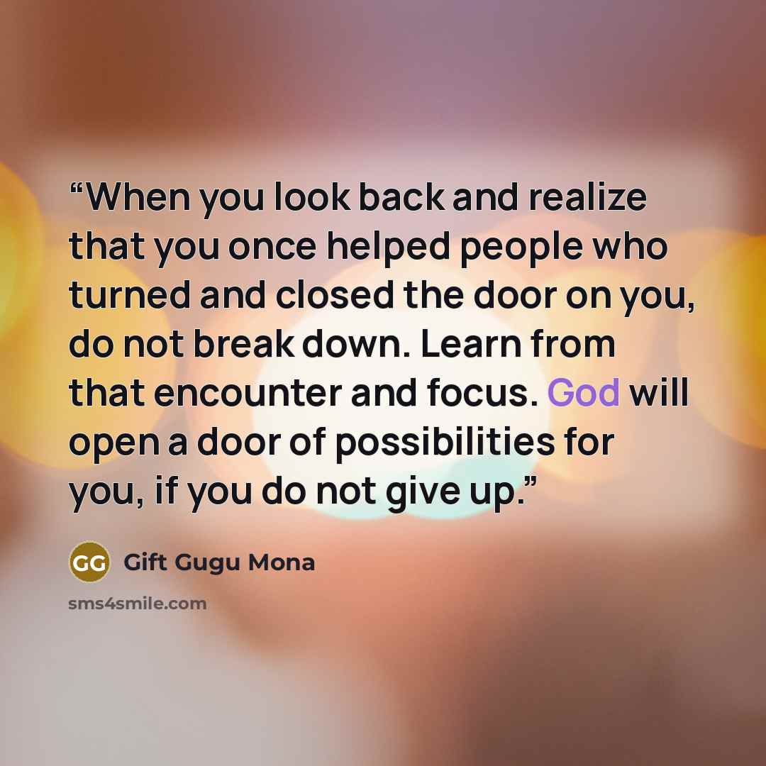 “When you look back and realize that you once helped people who turned and closed the door on you, do not break down. Learn from that encounter and focus. God will open a door of possibilities for you, if you do not give up.” quote by Gift Gugu Mona