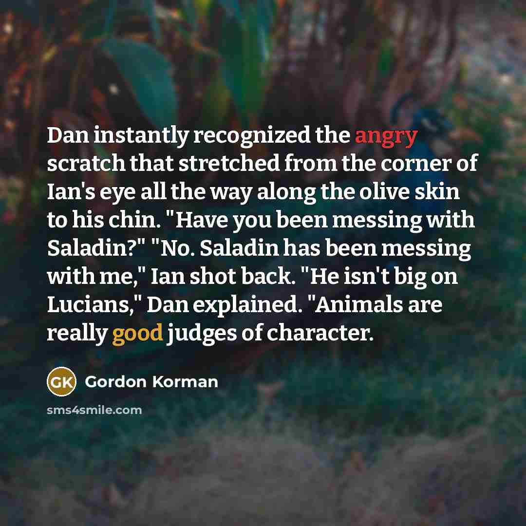 “Dan instantly recognized the angry scratch that stretched from the corner of Ian's eye all the way along the olive skin to his chin. "Have you been messing with Saladin?" "No. Saladin has been messing with me," Ian shot back. "He isn't big on Lucians," Dan explained. "Animals are really good…” quote by Gordon Korman