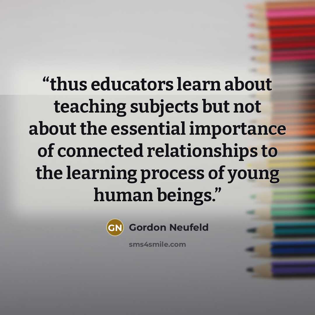 “thus educators learn about teaching subjects but not about the essential importance of connected relationships to the learning process of young human beings.” quote by Gordon Neufeld