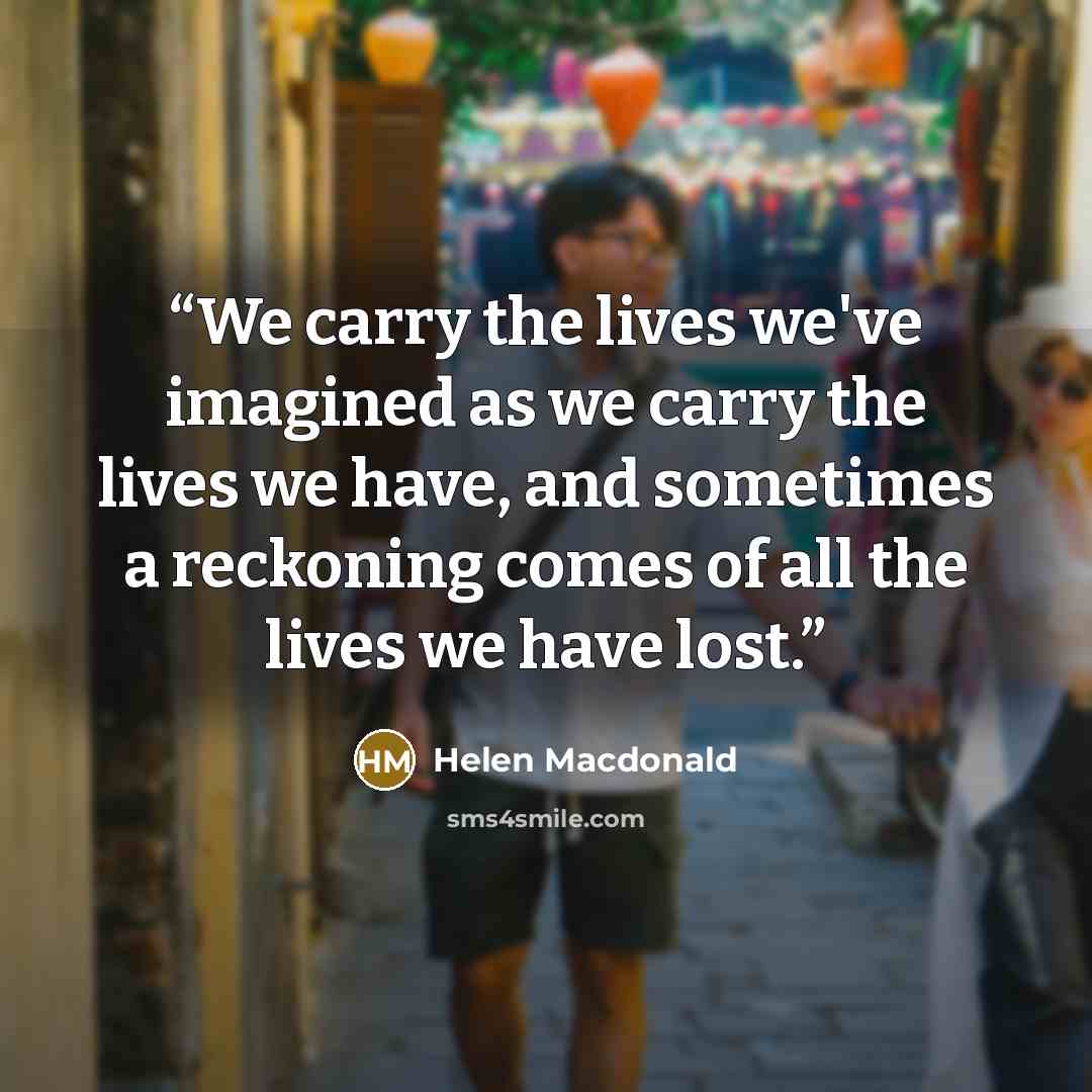 “We carry the lives we've imagined as we carry the lives we have, and sometimes a reckoning comes of all the lives we have lost.” quote by Helen Macdonald