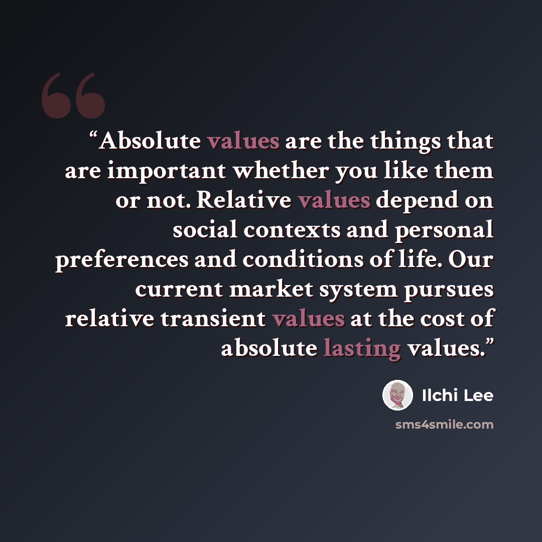 “Absolute values are the things that are important whether you like them or not. Relative values depend on social contexts and personal preferences and conditions of life. Our current market system pursues relative transient values at the cost of absolute lasting values.” quote by Ilchi Lee