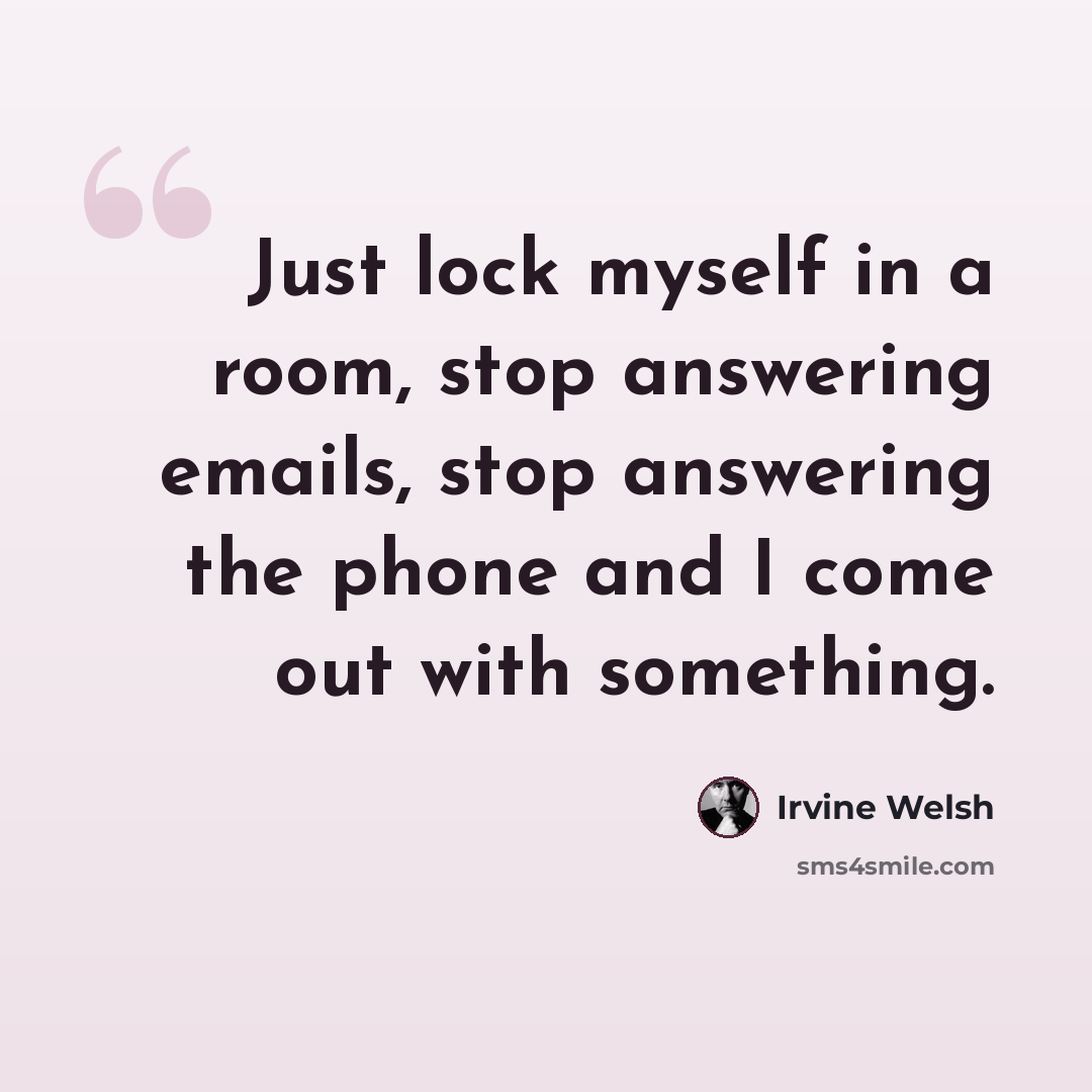 “Just lock myself in a room, stop answering emails, stop answering the phone and I come out with something.” quote by Irvine Welsh