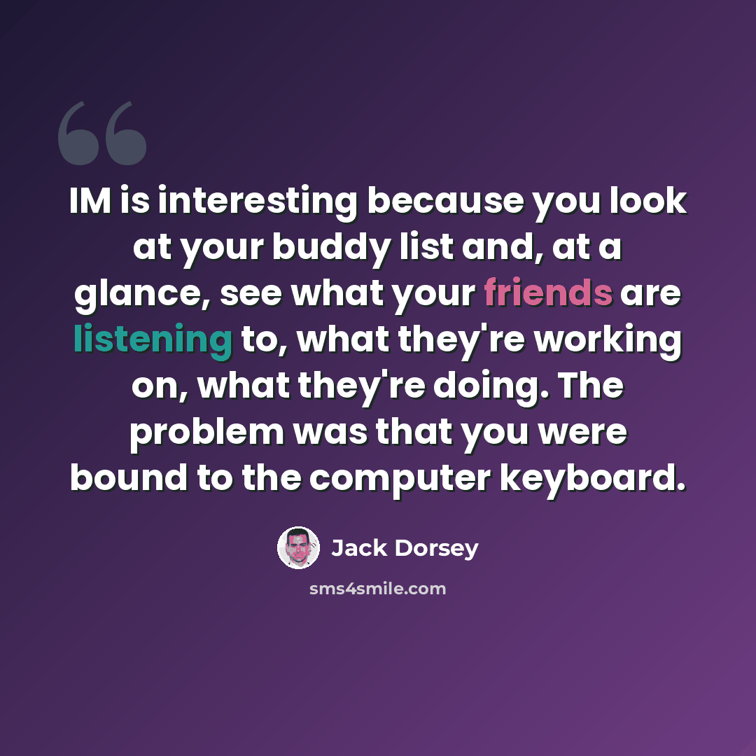 “IM is interesting because you look at your buddy list and, at a glance, see what your friends are listening to, what they're working on, what they're doing. The problem was that you were bound to the computer keyboard.” quote by Jack Dorsey