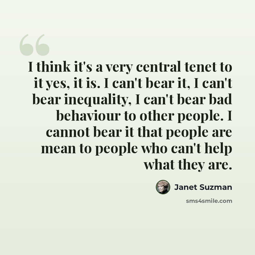 “I think it's a very central tenet to it yes, it is. I can't bear it, I can't bear inequality, I can't bear bad behaviour to other people. I cannot bear it that people are mean to people who can't help what they are.” quote by Janet Suzman