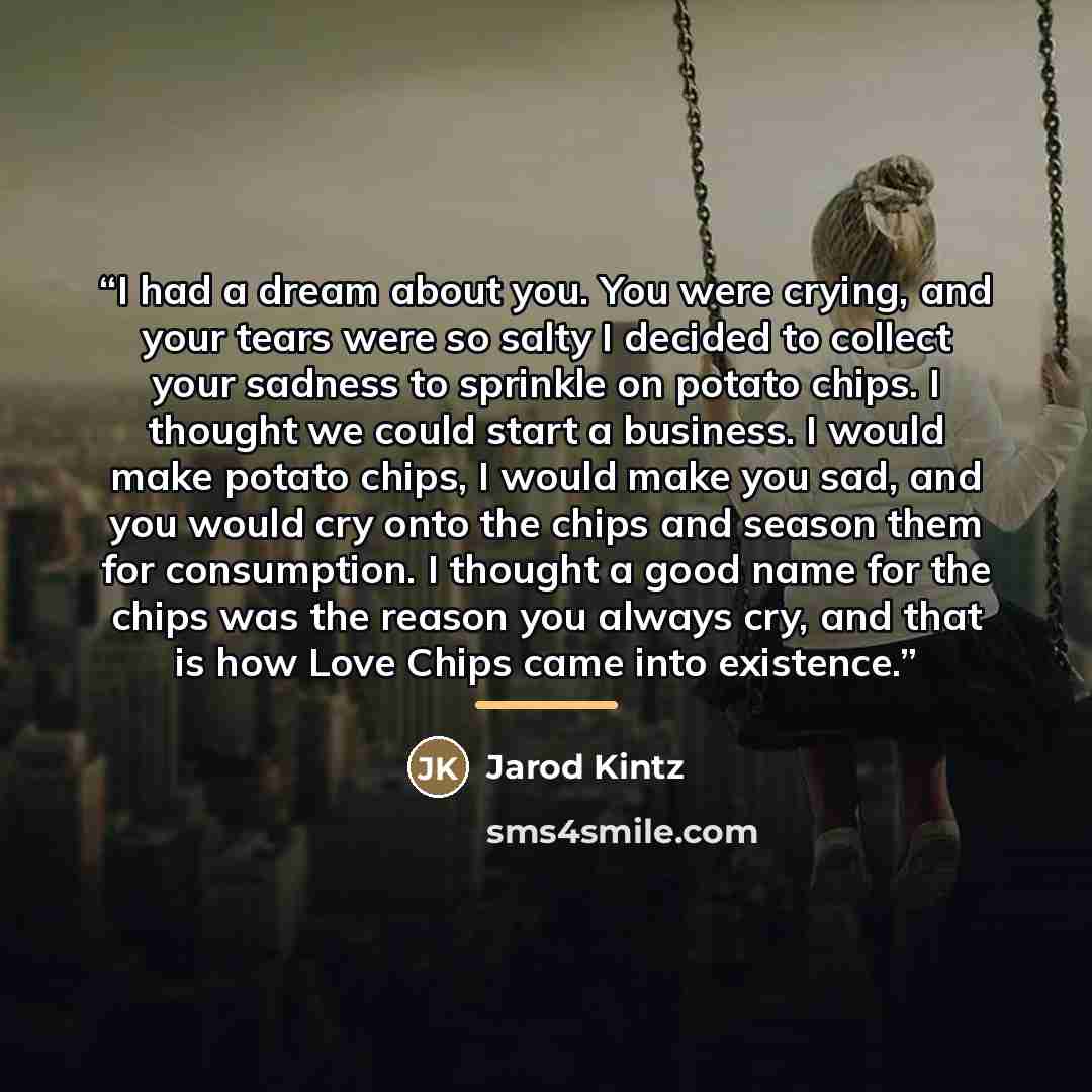 “I had a dream about you. You were crying, and your tears were so salty I decided to collect your sadness to sprinkle on potato chips. I thought we could start a business. I would make potato chips, I would make you sad, and you would cry onto the chips and season them for consumption. I thought a…” quote by Jarod Kintz