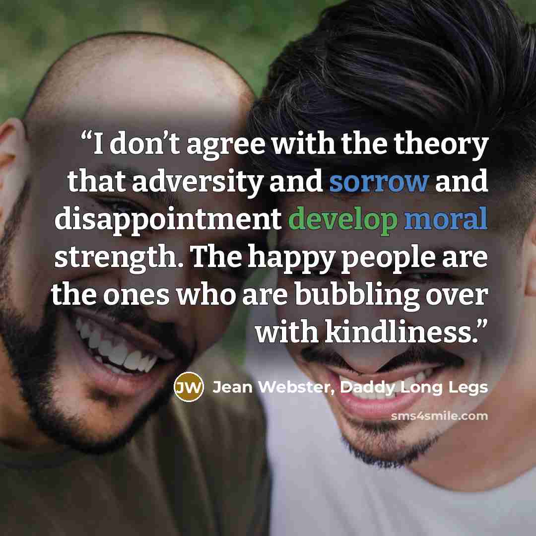 “I don’t agree with the theory that adversity and sorrow and disappointment develop moral strength. The happy people are the ones who are bubbling over with kindliness.” quote by Jean Webster, Daddy Long Legs