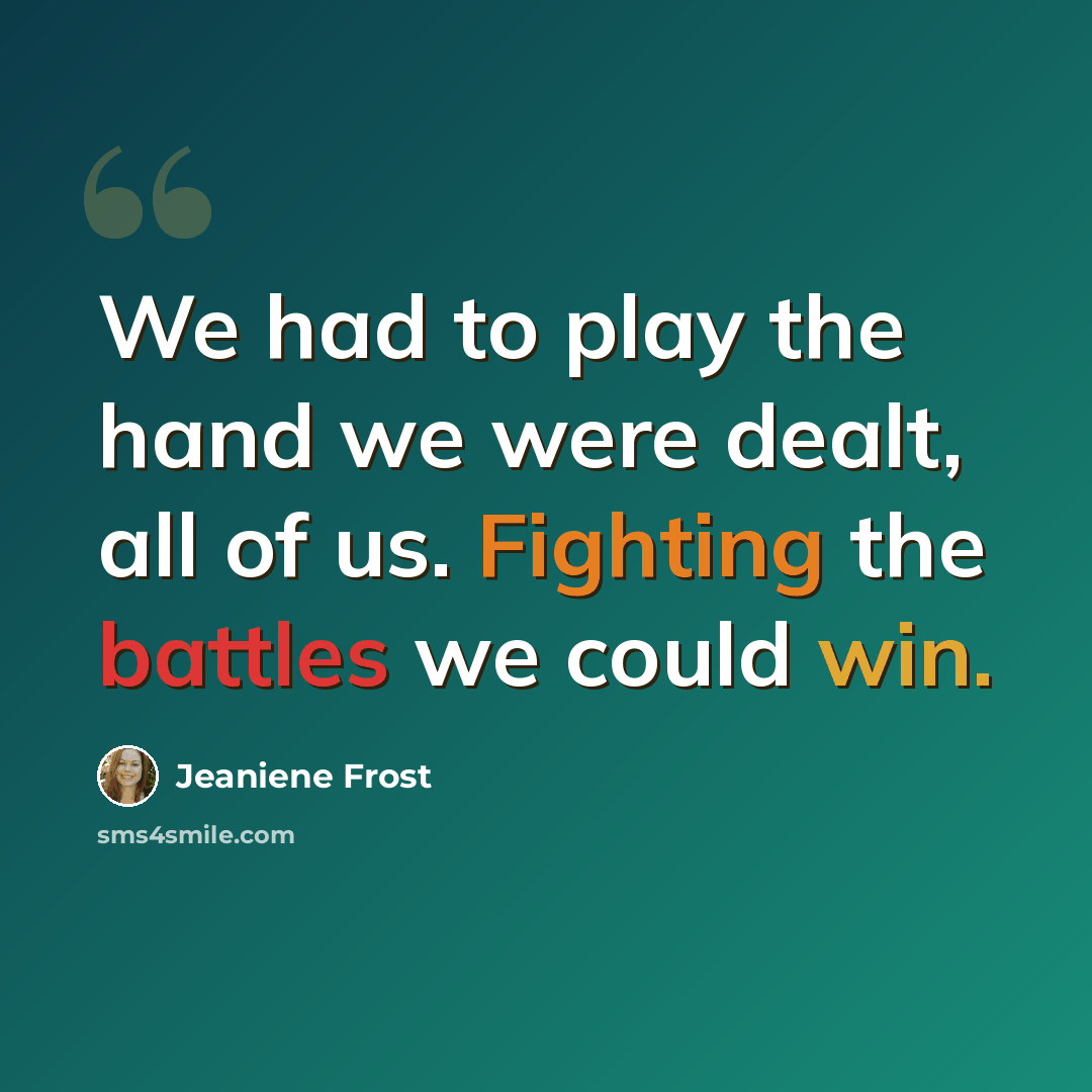 “We had to play the hand we were dealt, all of us. Fighting the battles we could win.” quote by Jeaniene Frost