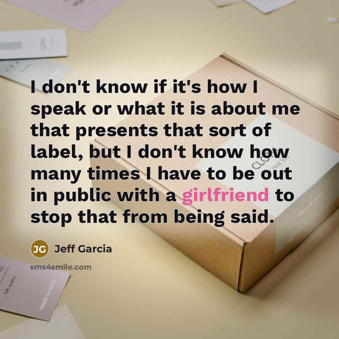 “I don't know if it's how I speak or what it is about me that presents that sort of label, but I don't know how many times I have to be out in public with a girlfriend to stop that from being said.” quote by Jeff Garcia