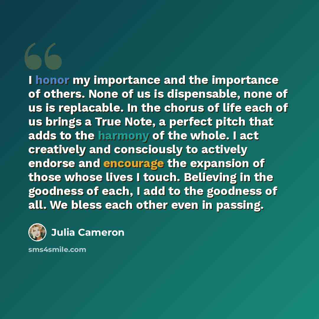 “I honor my importance and the importance of others. None of us is dispensable, none of us is replacable. In the chorus of life each of us brings a True Note, a perfect pitch that adds to the harmony of the whole. I act creatively and consciously to actively endorse and encourage the expansion of…” quote by Julia Cameron
