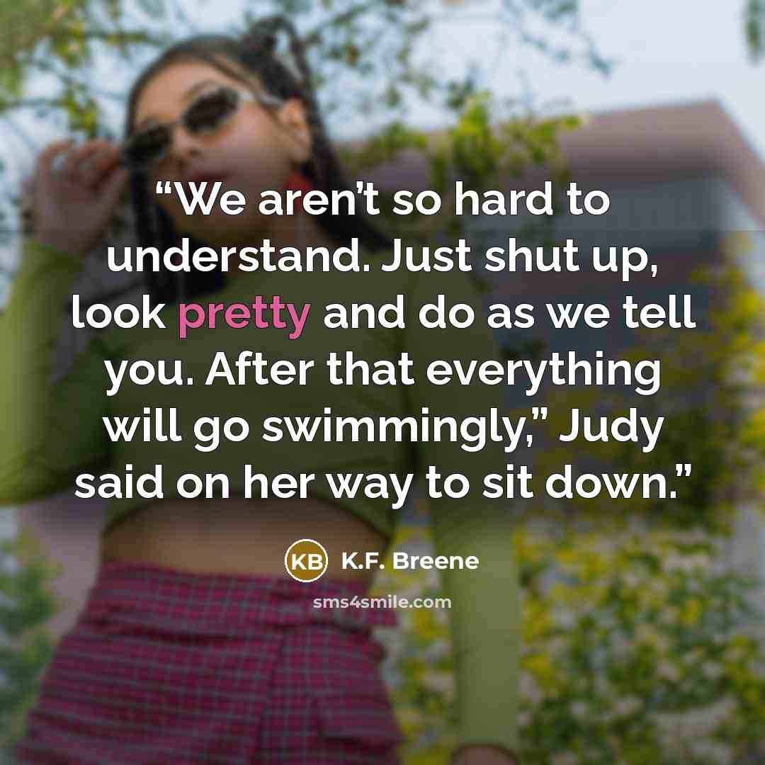 “We aren’t so hard to understand. Just shut up, look pretty and do as we tell you. After that everything will go swimmingly,” Judy said on her way to sit down.” quote by K.F. Breene