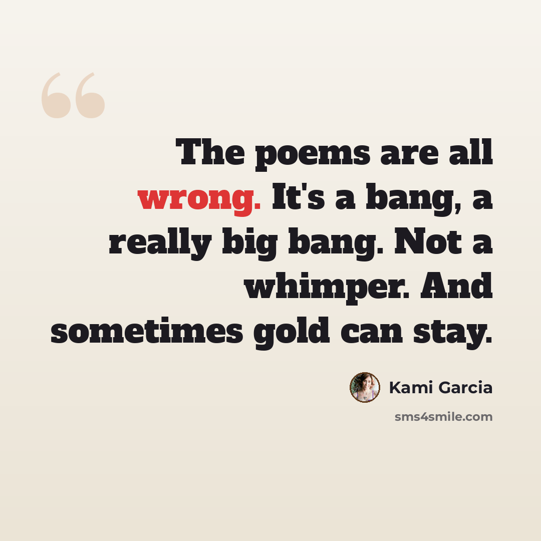 “The poems are all wrong. It's a bang, a really big bang. Not a whimper. And sometimes gold can stay.” quote by Kami Garcia
