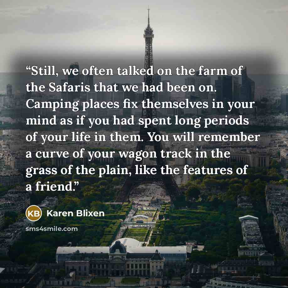 “Still, we often talked on the farm of the Safaris that we had been on. Camping places fix themselves in your mind as if you had spent long periods of your life in them. You will remember a curve of your wagon track in the grass of the plain, like the features of a friend.” quote by Karen Blixen