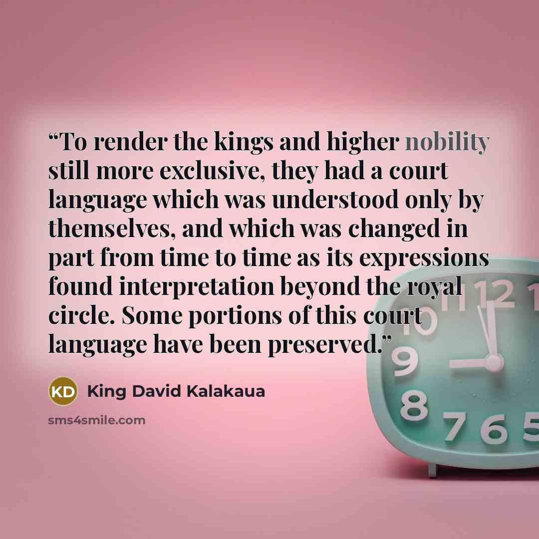 “To render the kings and higher nobility still more exclusive, they had a court language which was understood only by themselves, and which was changed in part from time to time as its expressions found interpretation beyond the royal circle. Some portions of this court language have been preserved.” quote by King David Kalakaua