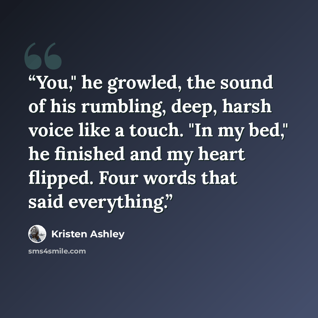 “You," he growled, the sound of his rumbling, deep, harsh voice like a touch. "In my bed," he finished and my heart flipped. Four words that said everything.” quote by Kristen Ashley