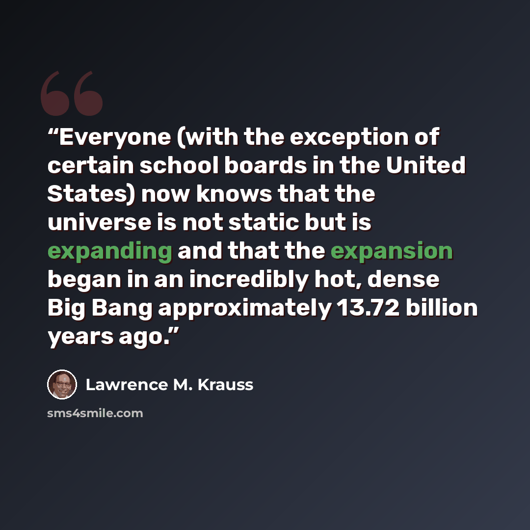 “Everyone (with the exception of certain school boards in the United States) now knows that the universe is not static but is expanding and that the expansion began in an incredibly hot, dense Big Bang approximately 13.72 billion years ago.” quote by Lawrence M. Krauss