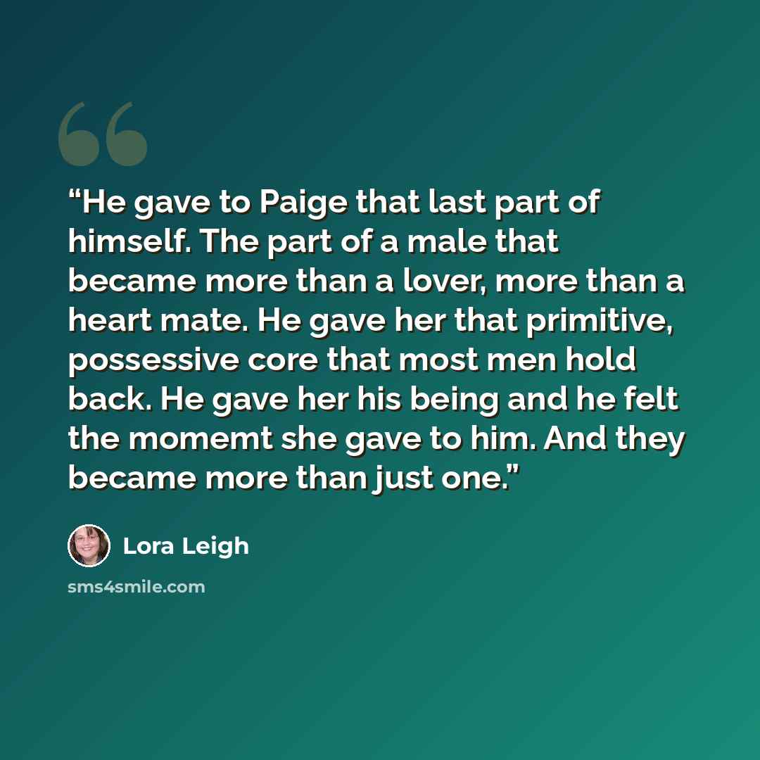 “He gave to Paige that last part of himself. The part of a male that became more than a lover, more than a heart mate. He gave her that primitive, possessive core that most men hold back. He gave her his being and he felt the momemt she gave to him. And they became more than just one.” quote by Lora Leigh