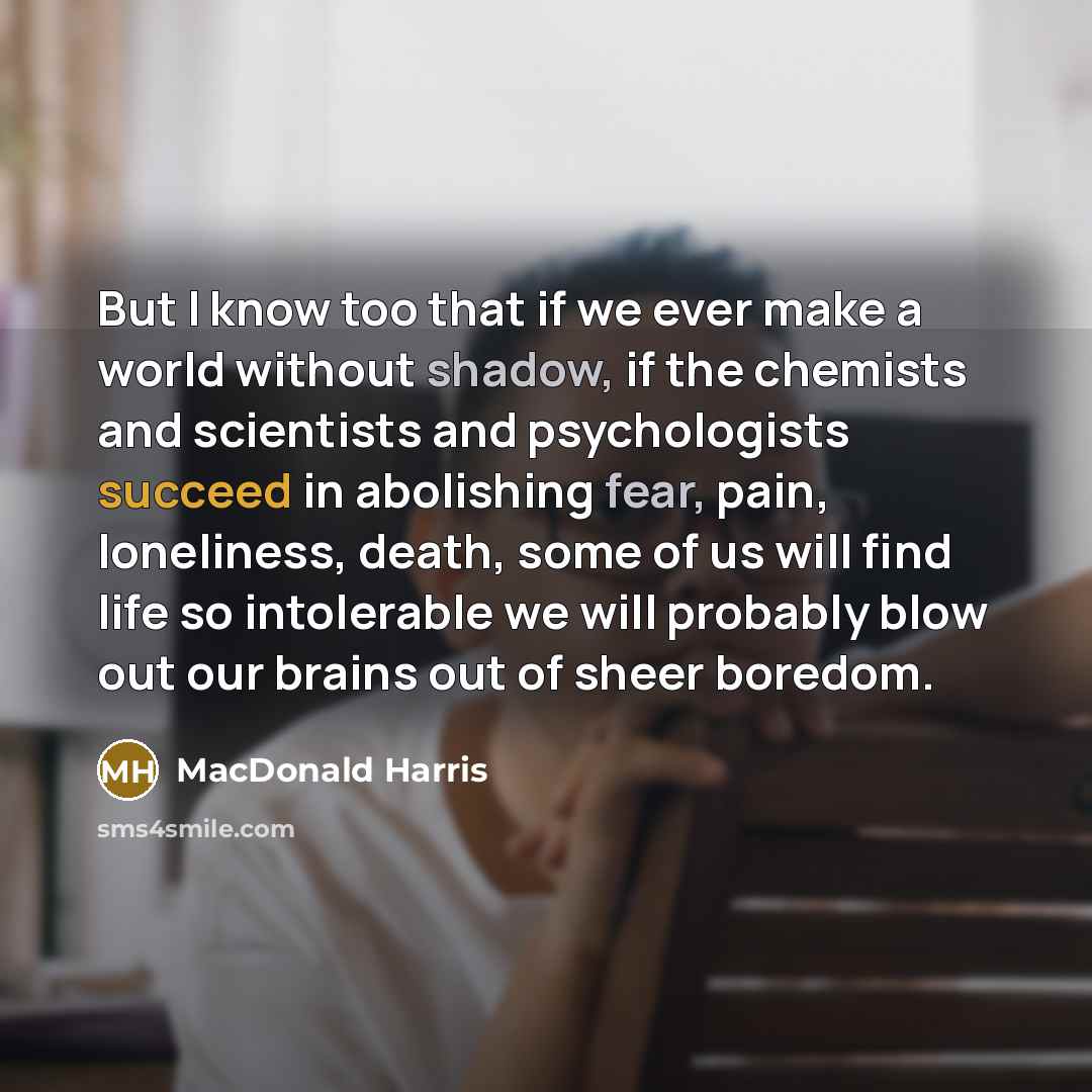 “But I know too that if we ever make a world without shadow, if the chemists and scientists and psychologists succeed in abolishing fear, pain, loneliness, death, some of us will find life so intolerable we will probably blow out our brains out of sheer boredom.” quote by MacDonald Harris