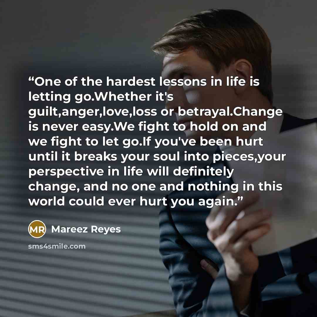“One of the hardest lessons in life is letting go.Whether it's guilt,anger,love,loss or betrayal.Change is never easy.We fight to hold on and we fight to let go.If you've been hurt until it breaks your soul into pieces,your perspective in life will definitely change, and no one and nothing in this…” quote by Mareez Reyes