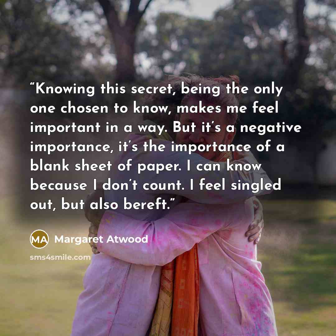 “Knowing this secret, being the only one chosen to know, makes me feel important in a way. But it’s a negative importance, it’s the importance of a blank sheet of paper. I can know because I don’t count. I feel singled out, but also bereft.” quote by Margaret Atwood