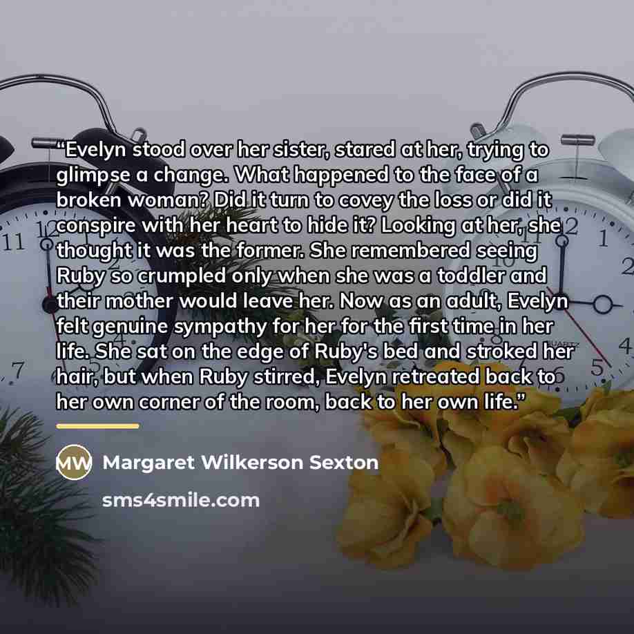 “Evelyn stood over her sister, stared at her, trying to glimpse a change. What happened to the face of a broken woman? Did it turn to covey the loss or did it conspire with her heart to hide it? Looking at her, she thought it was the former. She remembered seeing Ruby so crumpled only when she was…” quote by Margaret Wilkerson Sexton
