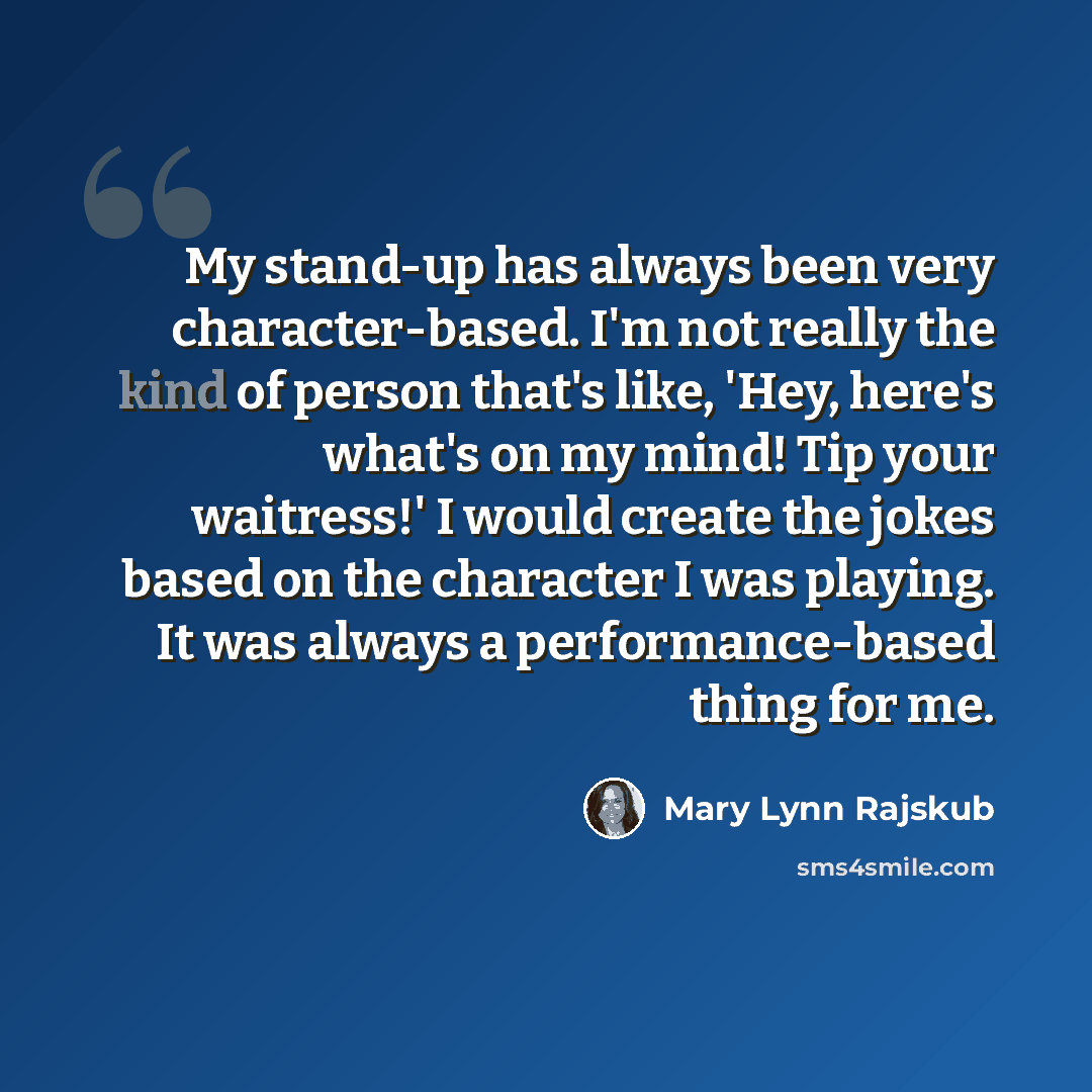 “My stand-up has always been very character-based. I'm not really the kind of person that's like, 'Hey, here's what's on my mind! Tip your waitress!' I would create the jokes based on the character I was playing. It was always a performance-based thing for me.” quote by Mary Lynn Rajskub