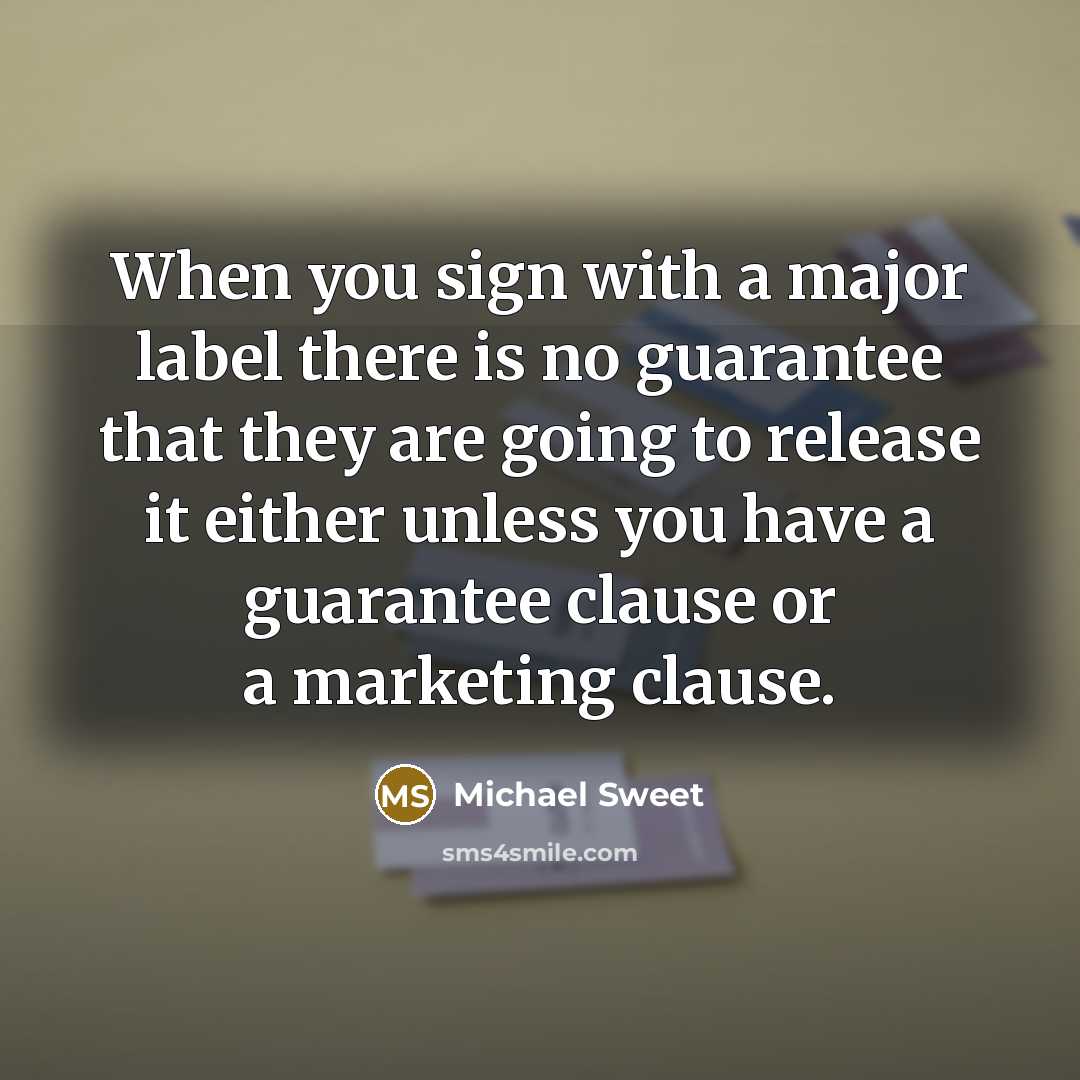 “When you sign with a major label there is no guarantee that they are going to release it either unless you have a guarantee clause or a marketing clause.” quote by Michael Sweet