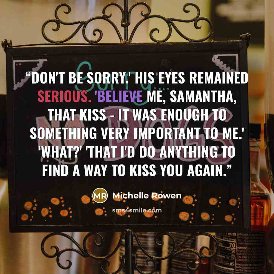 “Don't be sorry.' His eyes remained serious. 'Believe me, Samantha, that kiss - it was enough to something very important to me.' 'What?' 'That I'd do anything to find a way to kiss you again.” quote by Michelle Rowen