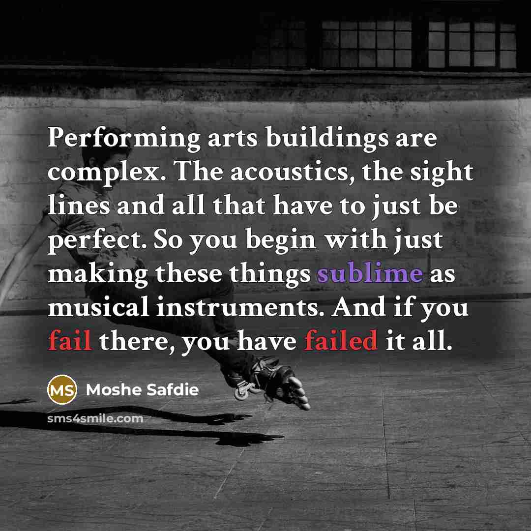 “Performing arts buildings are complex. The acoustics, the sight lines and all that have to just be perfect. So you begin with just making these things sublime as musical instruments. And if you fail there, you have failed it all.” quote by Moshe Safdie