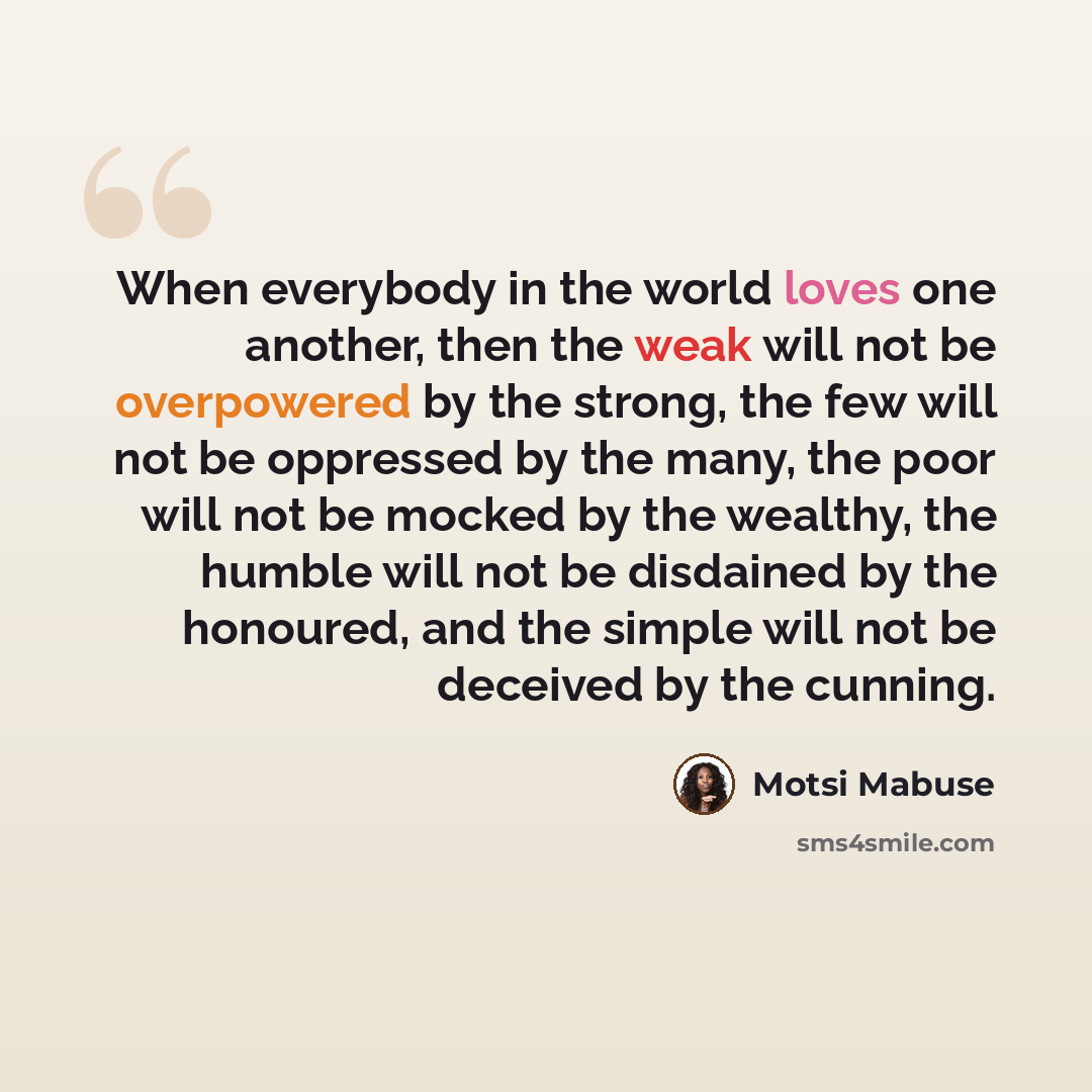 “When everybody in the world loves one another, then the weak will not be overpowered by the strong, the few will not be oppressed by the many, the poor will not be mocked by the wealthy, the humble will not be disdained by the honoured, and the simple will not be deceived by the cunning.” quote by Motsi Mabuse