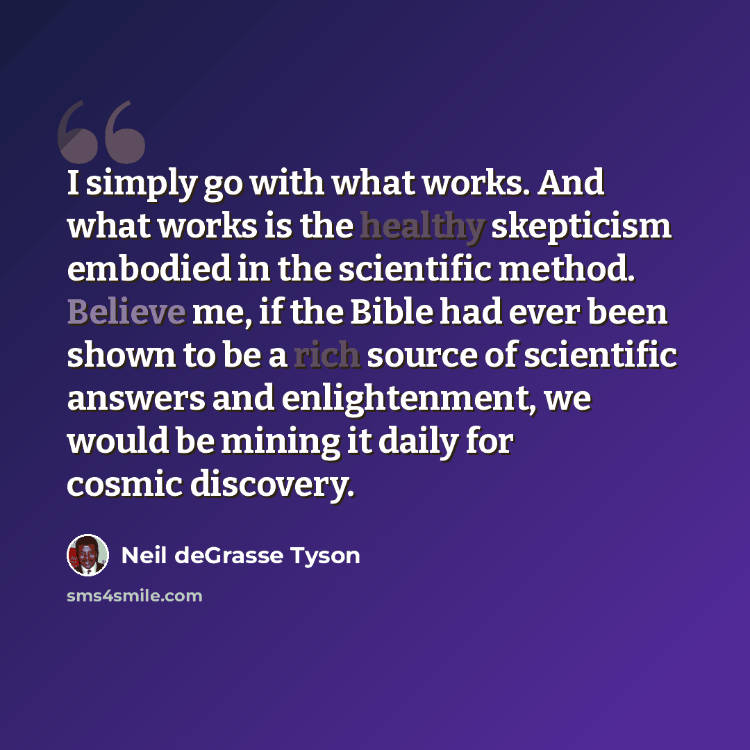 “I simply go with what works. And what works is the healthy skepticism embodied in the scientific method. Believe me, if the Bible had ever been shown to be a rich source of scientific answers and enlightenment, we would be mining it daily for cosmic discovery.” quote by Neil deGrasse Tyson