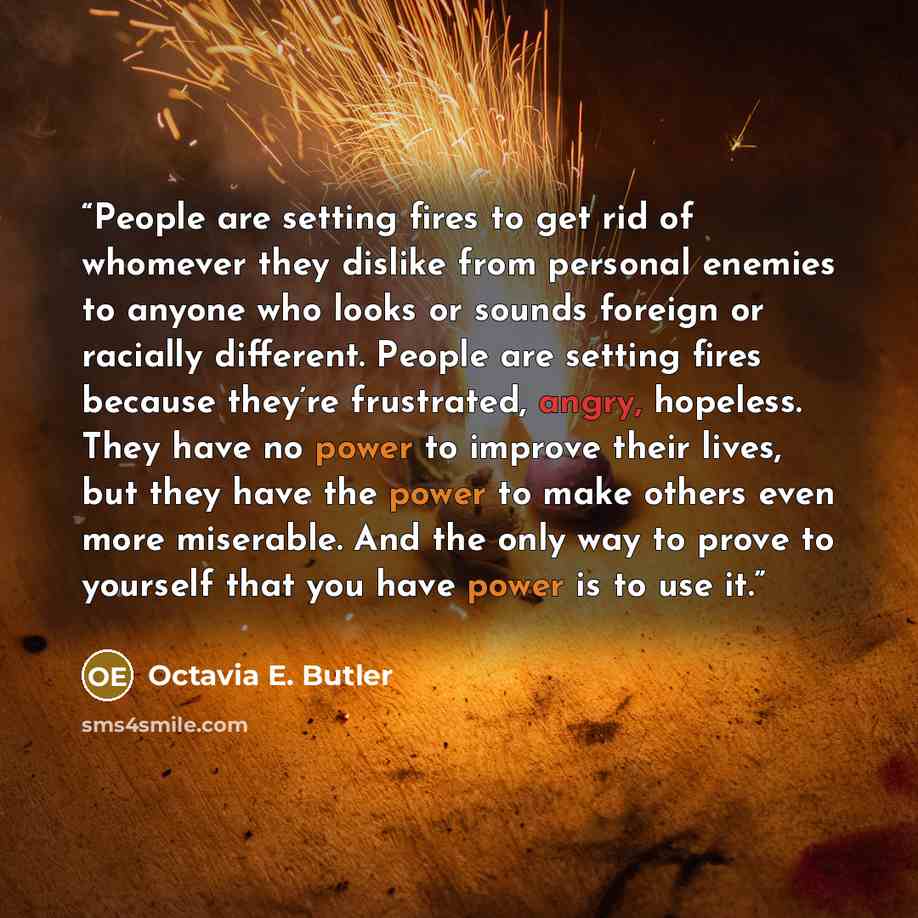 “People are setting fires to get rid of whomever they dislike from personal enemies to anyone who looks or sounds foreign or racially different. People are setting fires because they’re frustrated, angry, hopeless. They have no power to improve their lives, but they have the power to make others…” quote by Octavia E. Butler