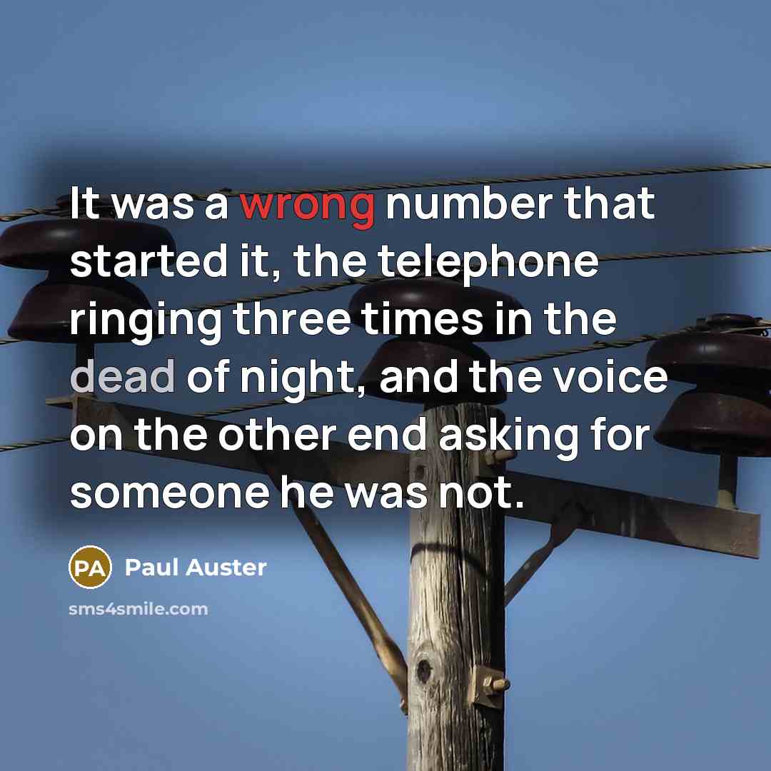 “It was a wrong number that started it, the telephone ringing three times in the dead of night, and the voice on the other end asking for someone he was not.” quote by Paul Auster