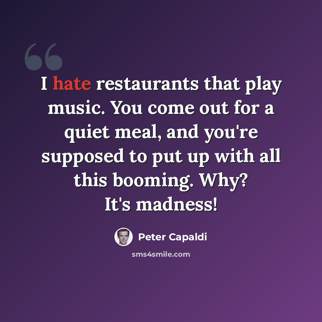 “I hate restaurants that play music. You come out for a quiet meal, and you're supposed to put up with all this booming. Why? It's madness!” quote by Peter Capaldi