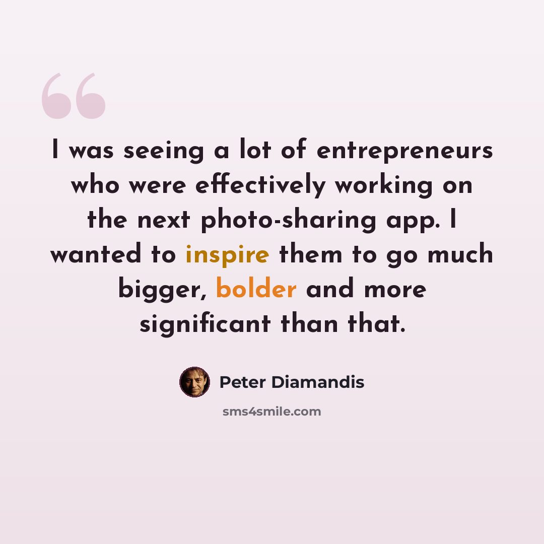 “I was seeing a lot of entrepreneurs who were effectively working on the next photo-sharing app. I wanted to inspire them to go much bigger, bolder and more significant than that.” quote by Peter Diamandis