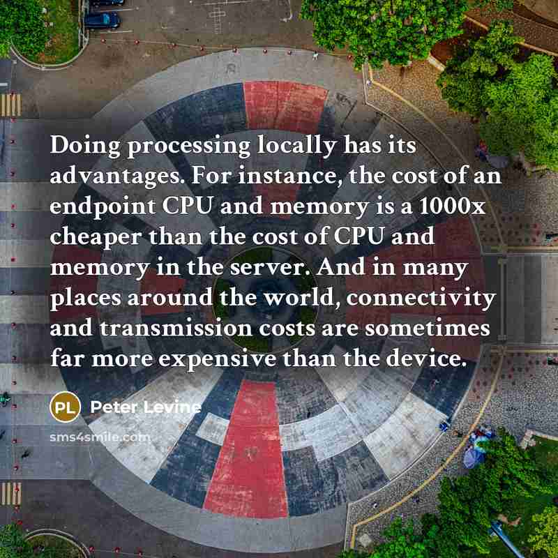 “Doing processing locally has its advantages. For instance, the cost of an endpoint CPU and memory is a 1000x cheaper than the cost of CPU and memory in the server. And in many places around the world, connectivity and transmission costs are sometimes far more expensive than the device.” quote by Peter Levine