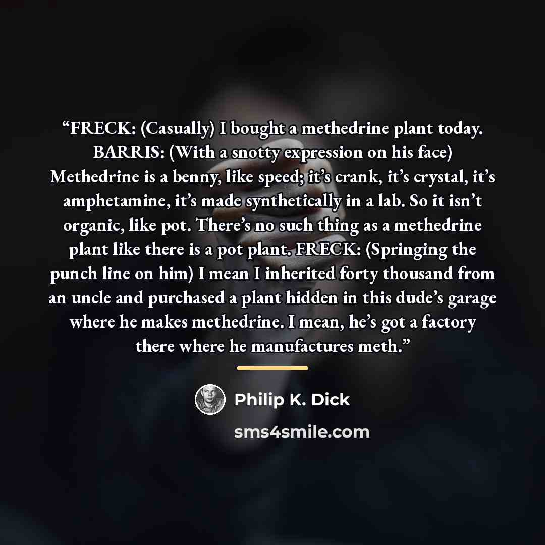 “FRECK: (Casually) I bought a methedrine plant today. BARRIS: (With a snotty expression on his face) Methedrine is a benny, like speed; it’s crank, it’s crystal, it’s amphetamine, it’s made synthetically in a lab. So it isn’t organic, like pot. There’s no such thing as a methedrine plant like there…” quote by Philip K. Dick