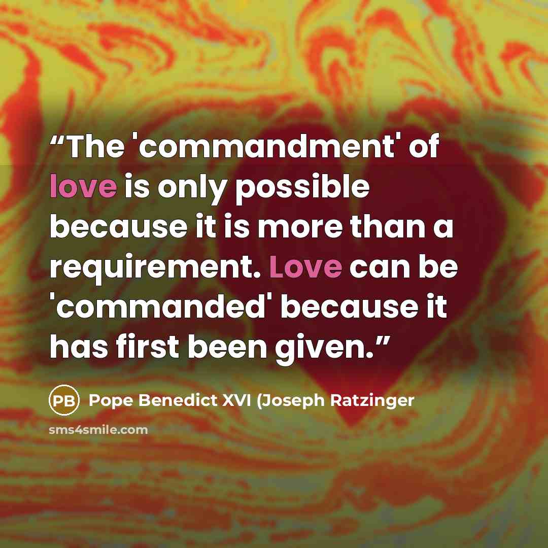 “The 'commandment' of love is only possible because it is more than a requirement. Love can be 'commanded' because it has first been given.” quote by Pope Benedict XVI (Joseph Ratzinger