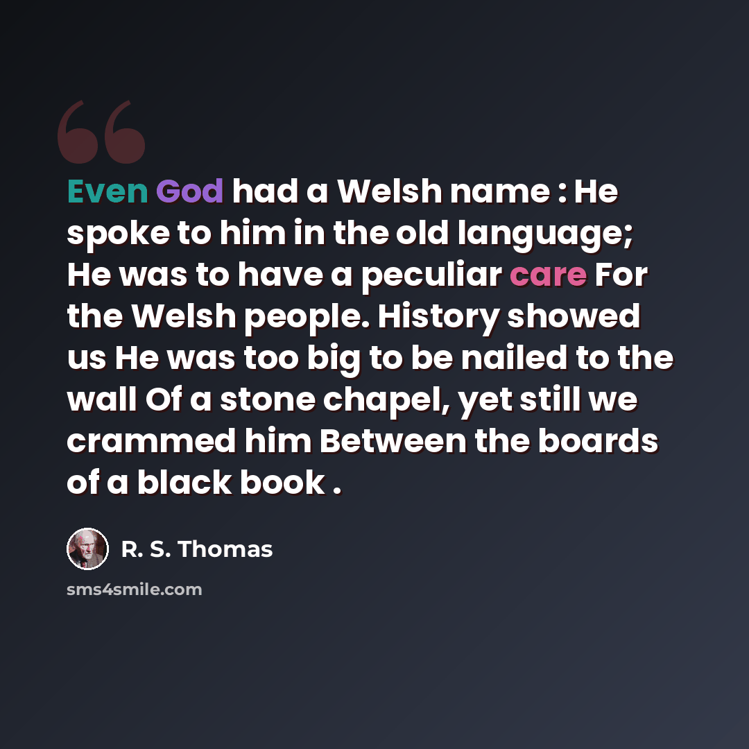 “Even God had a Welsh name : He spoke to him in the old language; He was to have a peculiar care For the Welsh people. History showed us He was too big to be nailed to the wall Of a stone chapel, yet still we crammed him Between the boards of a black book .” quote by R. S. Thomas