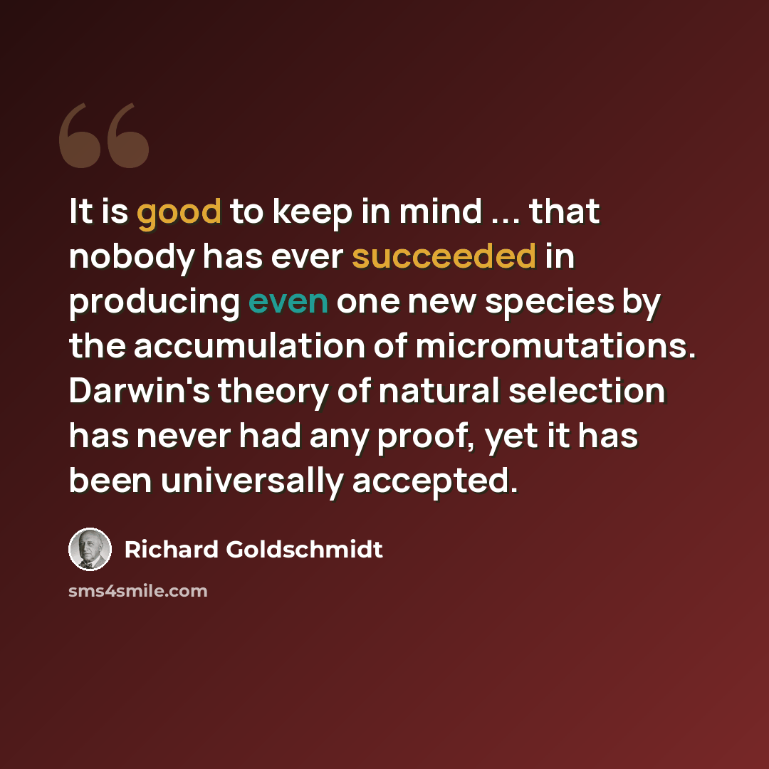 “It is good to keep in mind ... that nobody has ever succeeded in producing even one new species by the accumulation of micromutations. Darwin's theory of natural selection has never had any proof, yet it has been universally accepted.” quote by Richard Goldschmidt