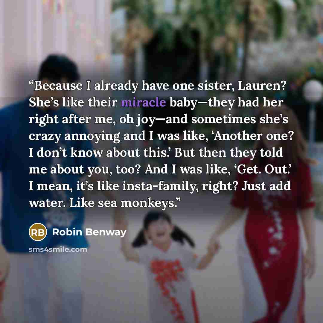 “Because I already have one sister, Lauren? She’s like their miracle baby—they had her right after me, oh joy—and sometimes she’s crazy annoying and I was like, ‘Another one? I don’t know about this.’ But then they told me about you, too? And I was like, ‘Get. Out.’ I mean, it’s like insta-family…” quote by Robin Benway