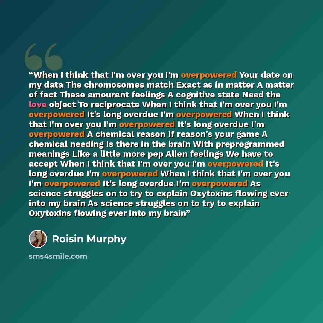 “When I think that I'm over you I'm overpowered Your date on my data The chromosomes match Exact as in matter A matter of fact These amourant feelings A cognitive state Need the love object To reciprocate When I think that I'm over you I'm overpowered It's long overdue I'm overpowered When I think…” quote by Roisin Murphy