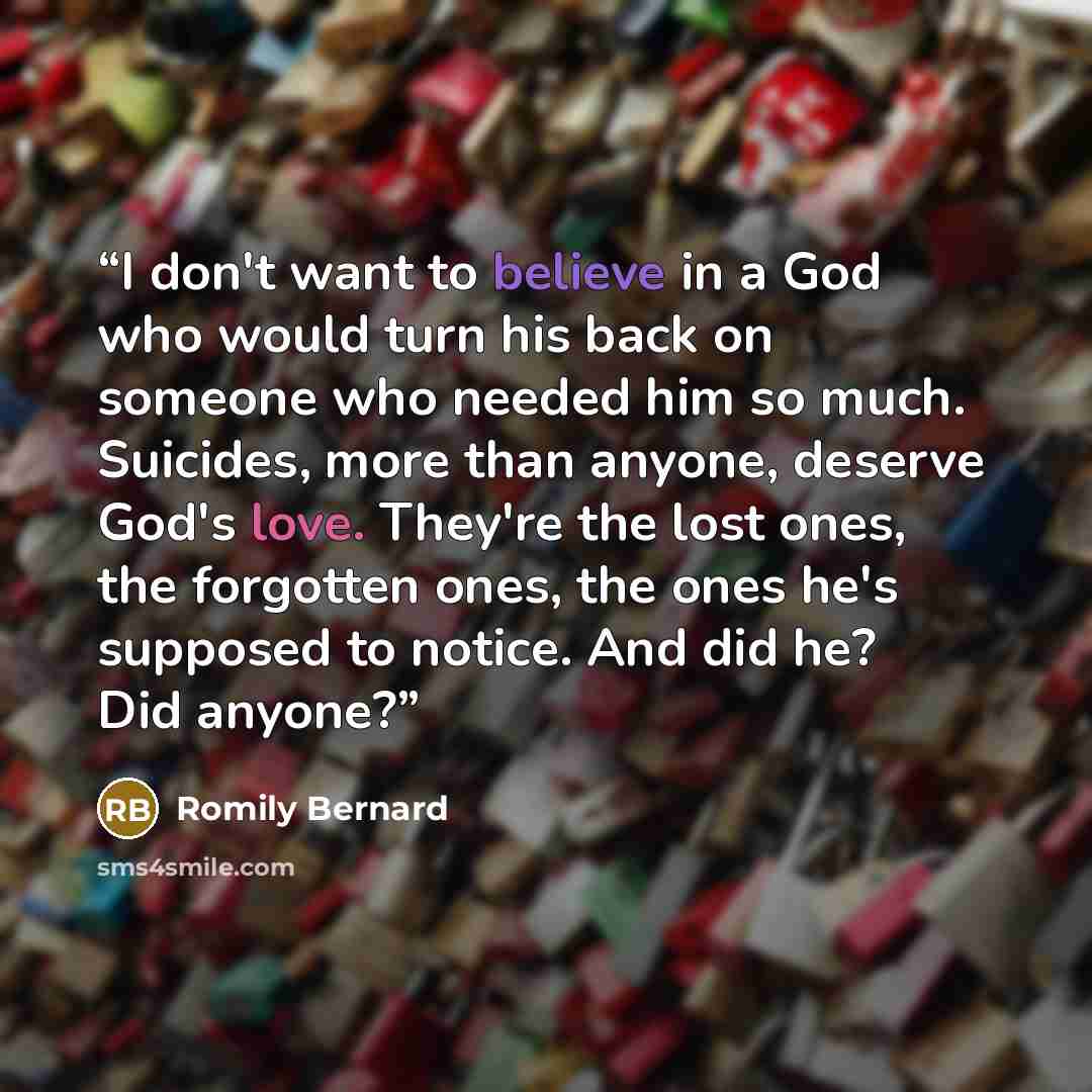 “I don't want to believe in a God who would turn his back on someone who needed him so much. Suicides, more than anyone, deserve God's love. They're the lost ones, the forgotten ones, the ones he's supposed to notice. And did he? Did anyone?” quote by Romily Bernard